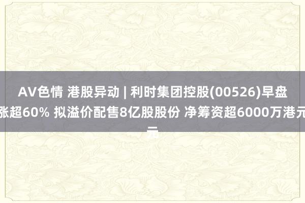 AV色情 港股异动 | 利时集团控股(00526)早盘涨超60% 拟溢价配售8亿股股份 净筹资超6000万港元