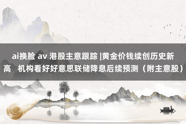 ai换脸 av 港股主意跟踪 |黄金价钱续创历史新高   机构看好好意思联储降息后续预测（附主意股）