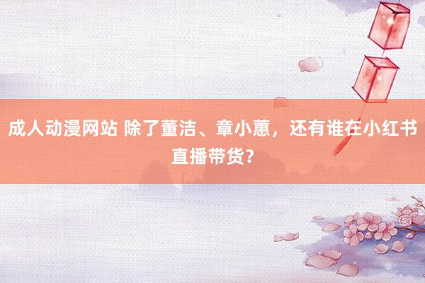 成人动漫网站 除了董洁、章小蕙，还有谁在小红书直播带货？