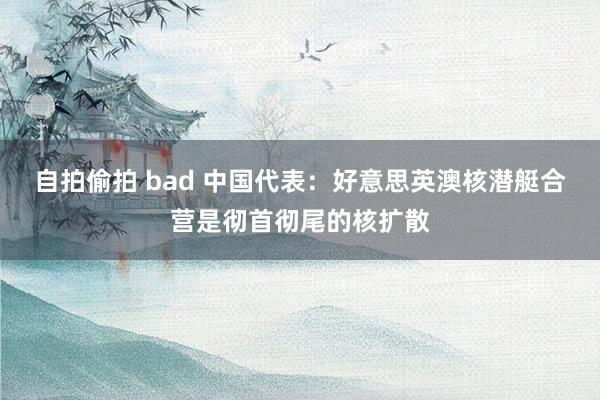 自拍偷拍 bad 中国代表：好意思英澳核潜艇合营是彻首彻尾的核扩散