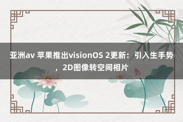 亚洲av 苹果推出visionOS 2更新：引入生手势，2D图像转空间相片