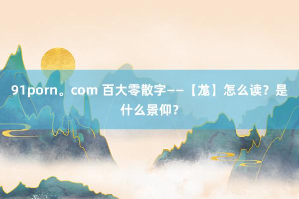 91porn。com 百大零散字——【尨】怎么读？是什么景仰？