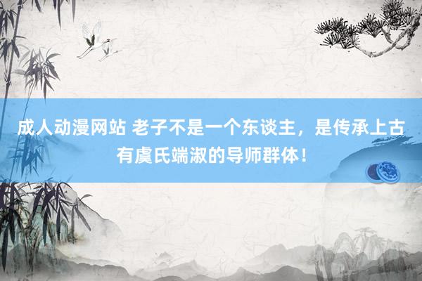 成人动漫网站 老子不是一个东谈主，是传承上古有虞氏端淑的导师群体！