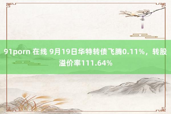 91porn 在线 9月19日华特转债飞腾0.11%，转股溢价率111.64%