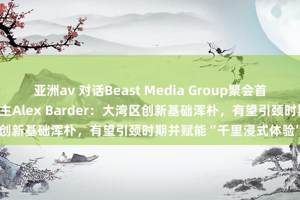 亚洲av 对话Beast Media Group聚会首创东谈主兼经管搭伙东谈主Alex Barder：大湾区创新基础浑朴，有望引颈时期并赋能“千里浸式体验”