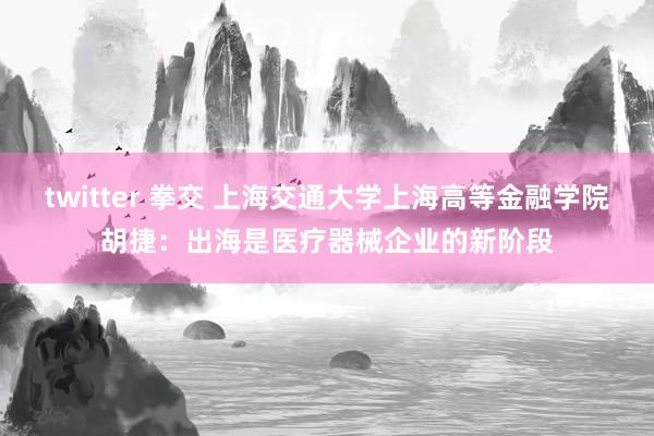 twitter 拳交 上海交通大学上海高等金融学院胡捷：出海是医疗器械企业的新阶段