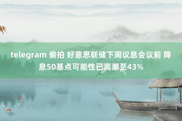 telegram 偷拍 好意思联储下周议息会议前 降息50基点可能性已高潮至43%