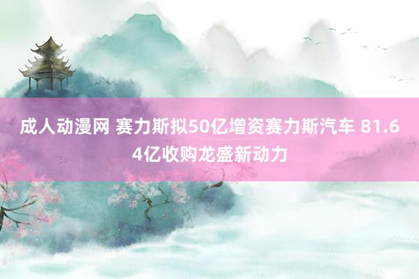 成人动漫网 赛力斯拟50亿增资赛力斯汽车 81.64亿收购龙盛新动力