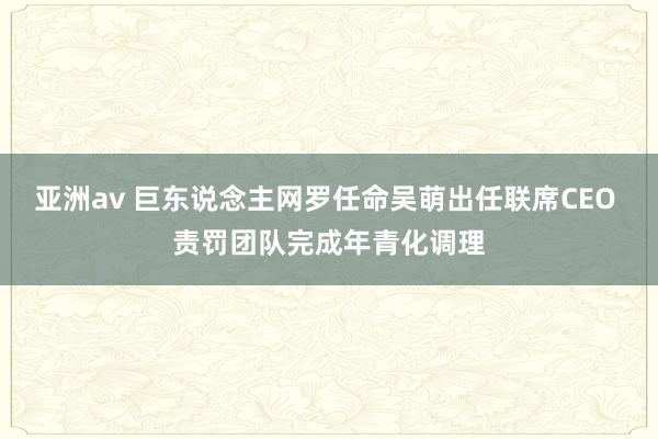 亚洲av 巨东说念主网罗任命吴萌出任联席CEO 责罚团队完成年青化调理