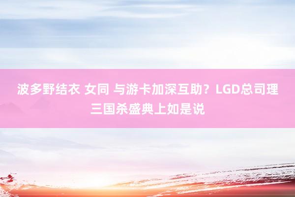 波多野结衣 女同 与游卡加深互助？LGD总司理三国杀盛典上如是说