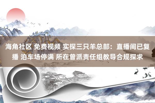 海角社区 免费视频 实探三只羊总部：直播间已复播 泊车场停满 所在曾派责任组教导合规探求