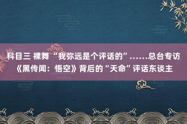 科目三 裸舞 “我弥远是个评话的”……总台专访《黑传闻：悟空》背后的“天命”评话东谈主