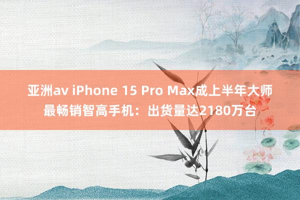 亚洲av iPhone 15 Pro Max成上半年大师最畅销智高手机：出货量达2180万台