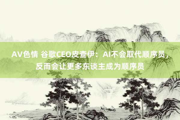 AV色情 谷歌CEO皮查伊：AI不会取代顺序员，反而会让更多东谈主成为顺序员