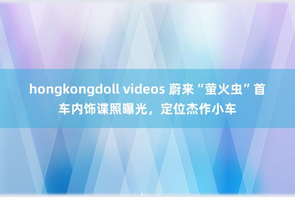 hongkongdoll videos 蔚来“萤火虫”首车内饰谍照曝光，定位杰作小车