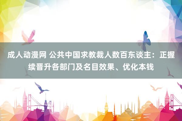 成人动漫网 公共中国求教裁人数百东谈主：正握续晋升各部门及名目效果、优化本钱