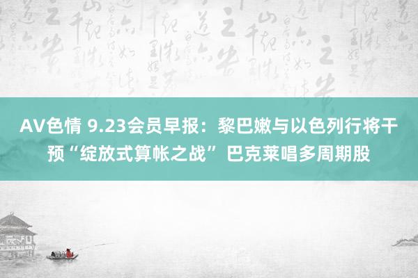 AV色情 9.23会员早报：黎巴嫩与以色列行将干预“绽放式算帐之战” 巴克莱唱多周期股