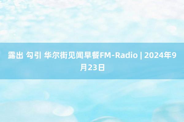 露出 勾引 华尔街见闻早餐FM-Radio | 2024年9月23日