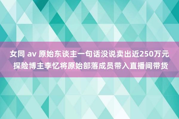 女同 av 原始东谈主一句话没说卖出近250万元 探险博主李忆将原始部落成员带入直播间带货