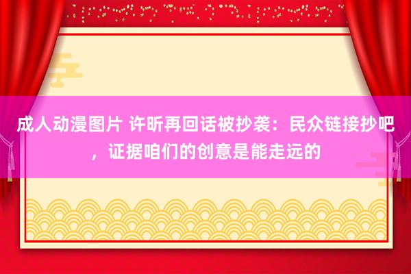 成人动漫图片 许昕再回话被抄袭：民众链接抄吧，证据咱们的创意是能走远的