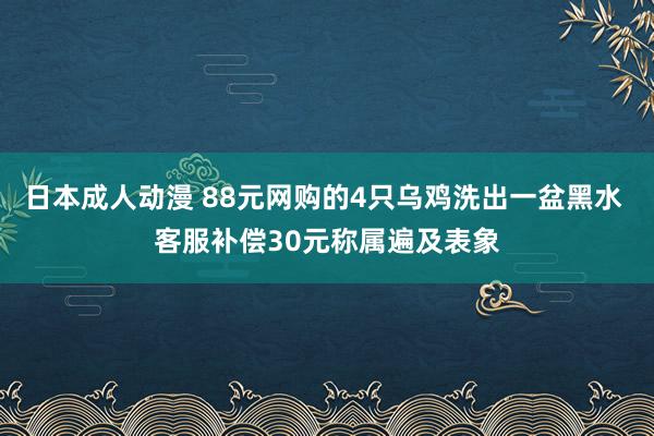 日本成人动漫 88元网购的4只乌鸡洗出一盆黑水 客服补偿30元称属遍及表象