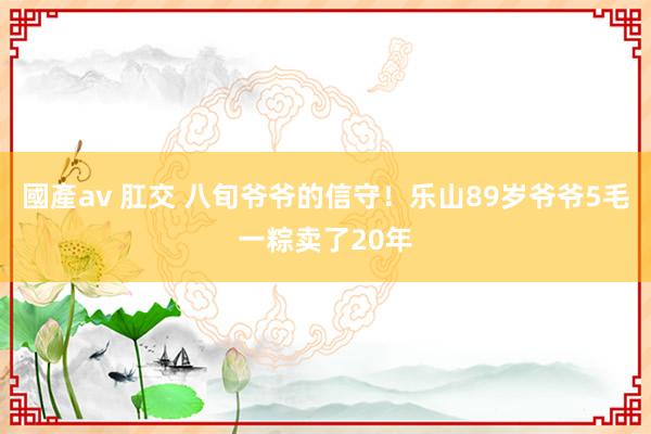 國產av 肛交 八旬爷爷的信守！乐山89岁爷爷5毛一粽卖了20年