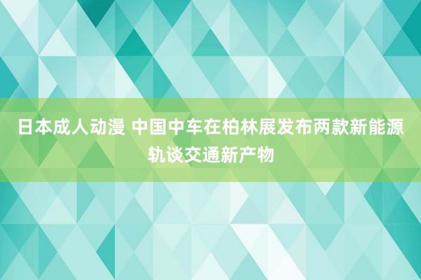 日本成人动漫 中国中车在柏林展发布两款新能源轨谈交通新产物