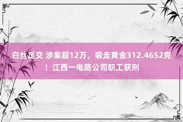 白丝足交 涉案超12万，吸走黄金312.4652克！江西一电路公司职工获刑