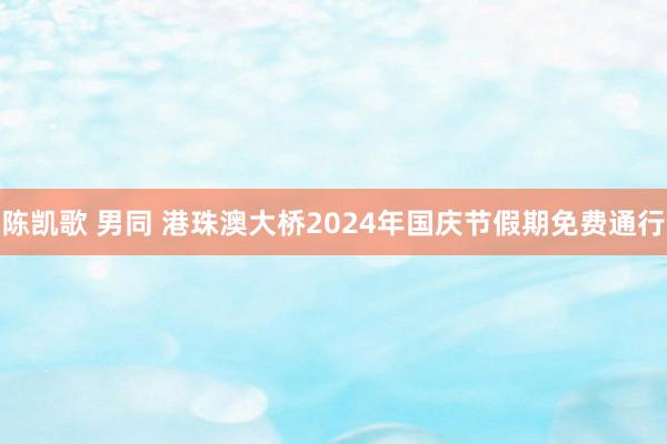 陈凯歌 男同 港珠澳大桥2024年国庆节假期免费通行