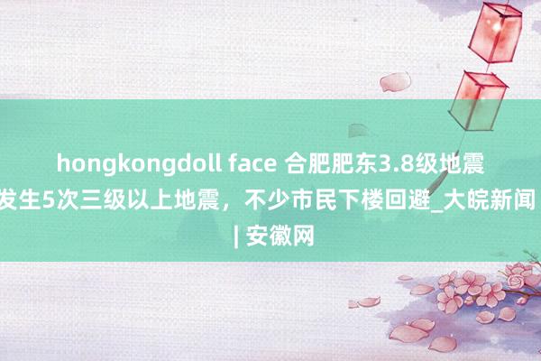 hongkongdoll face 合肥肥东3.8级地震|本年已发生5次三级以上地震，不少市民下楼回避_大皖新闻 | 安徽网