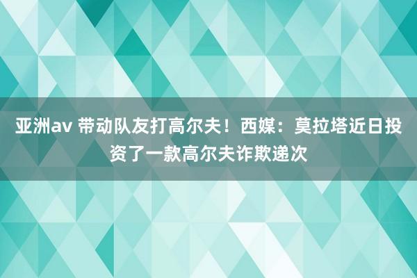 亚洲av 带动队友打高尔夫！西媒：莫拉塔近日投资了一款高尔夫诈欺递次