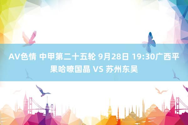 AV色情 中甲第二十五轮 9月28日 19:30广西平果哈嘹国晶 VS 苏州东吴