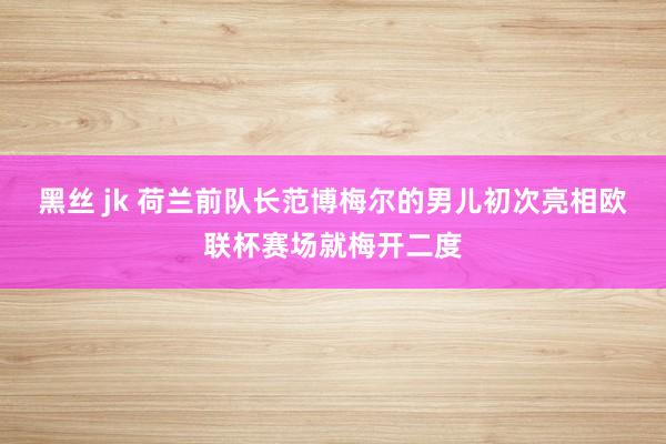 黑丝 jk 荷兰前队长范博梅尔的男儿初次亮相欧联杯赛场就梅开二度