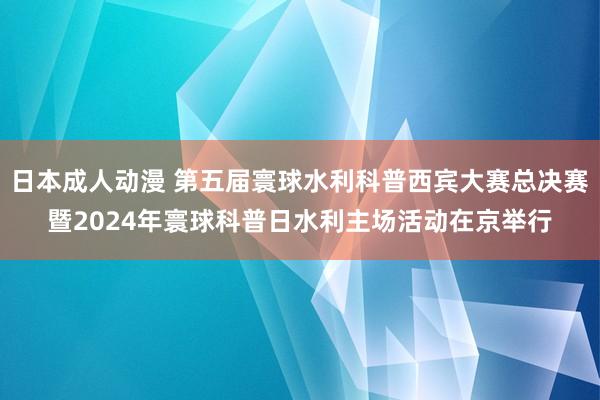 日本成人动漫 第五届寰球水利科普西宾大赛总决赛暨2024年寰球科普日水利主场活动在京举行