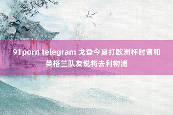 91porn telegram 戈登今夏打欧洲杯时曾和英格兰队友说将去利物浦