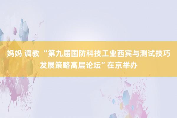 妈妈 调教 “第九届国防科技工业西宾与测试技巧发展策略高层论坛”在京举办