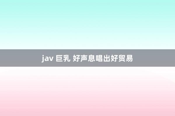 jav 巨乳 好声息唱出好贸易