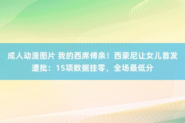 成人动漫图片 我的西席傅亲！西蒙尼让女儿首发遭批：15项数据挂零，全场最低分