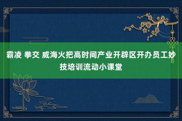 霸凌 拳交 威海火把高时间产业开辟区开办员工妙技培训流动小课堂