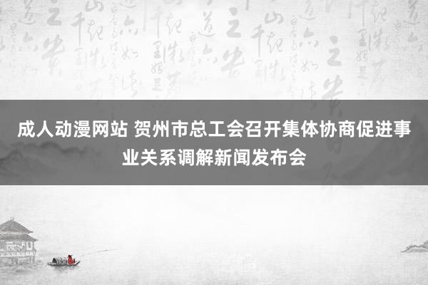 成人动漫网站 贺州市总工会召开集体协商促进事业关系调解新闻发布会