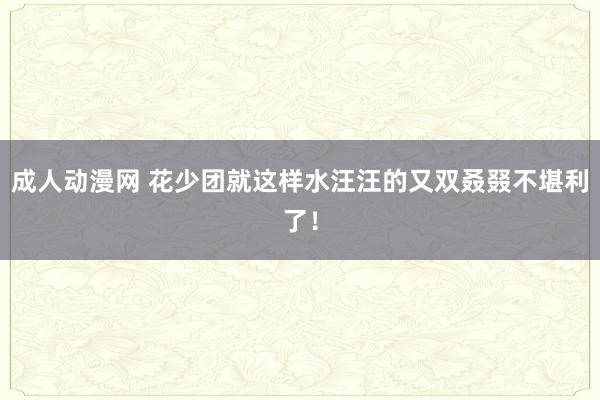 成人动漫网 花少团就这样水汪汪的又双叒叕不堪利了！