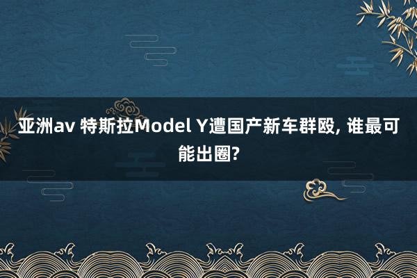 亚洲av 特斯拉Model Y遭国产新车群殴， 谁最可能出圈?