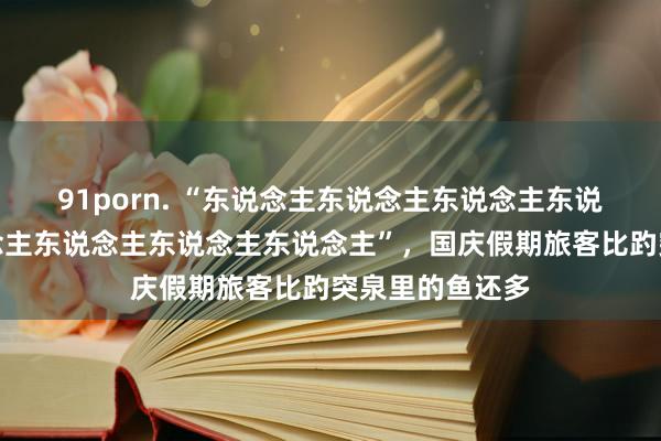 91porn. “东说念主东说念主东说念主东说念主景点东说念主东说念主东说念主东说念主”，国庆假期旅客比趵突泉里的鱼还多