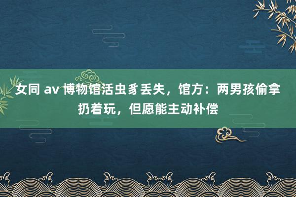 女同 av 博物馆活虫豸丢失，馆方：两男孩偷拿扔着玩，但愿能主动补偿