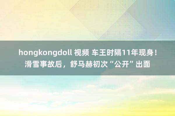 hongkongdoll 视频 车王时隔11年现身！滑雪事故后，舒马赫初次“公开”出面