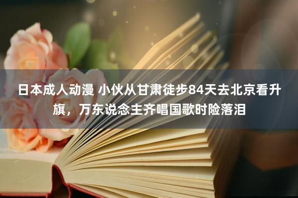 日本成人动漫 小伙从甘肃徒步84天去北京看升旗，万东说念主齐唱国歌时险落泪