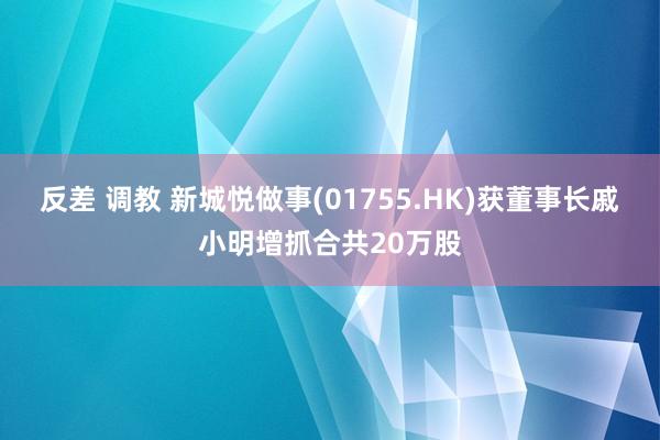 反差 调教 新城悦做事(01755.HK)获董事长戚小明增抓合共20万股