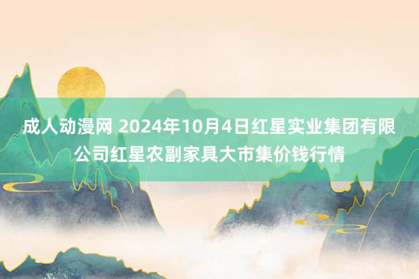 成人动漫网 2024年10月4日红星实业集团有限公司红星农副家具大市集价钱行情