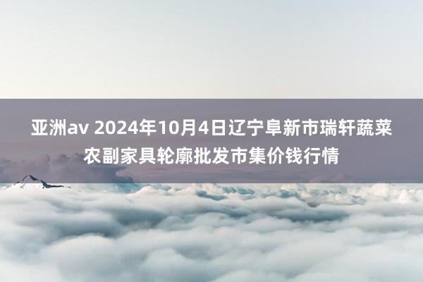 亚洲av 2024年10月4日辽宁阜新市瑞轩蔬菜农副家具轮廓批发市集价钱行情