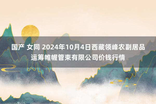 国产 女同 2024年10月4日西藏领峰农副居品运筹帷幄管束有限公司价钱行情